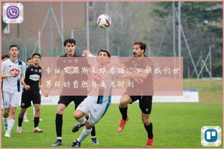 专访突尼斯足球名宿：回顾我们世界杯的首胜与高光时刻