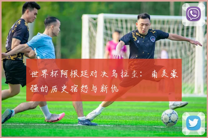 世界杯阿根廷对决乌拉圭：南美豪强的历史宿怨与新仇